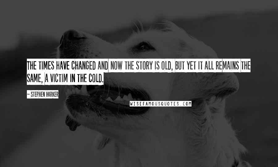 Stephen Harker Quotes: The times have changed and now the story is old, but yet it all remains the same, a victim in the cold.