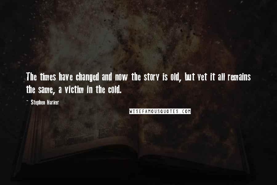 Stephen Harker Quotes: The times have changed and now the story is old, but yet it all remains the same, a victim in the cold.