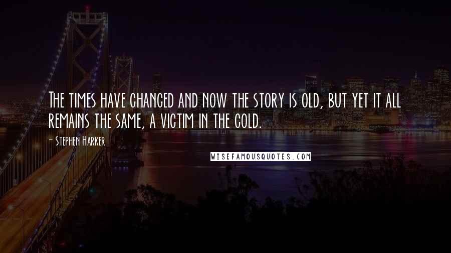 Stephen Harker Quotes: The times have changed and now the story is old, but yet it all remains the same, a victim in the cold.
