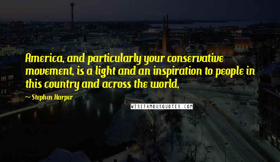 Stephen Harper Quotes: America, and particularly your conservative movement, is a light and an inspiration to people in this country and across the world,