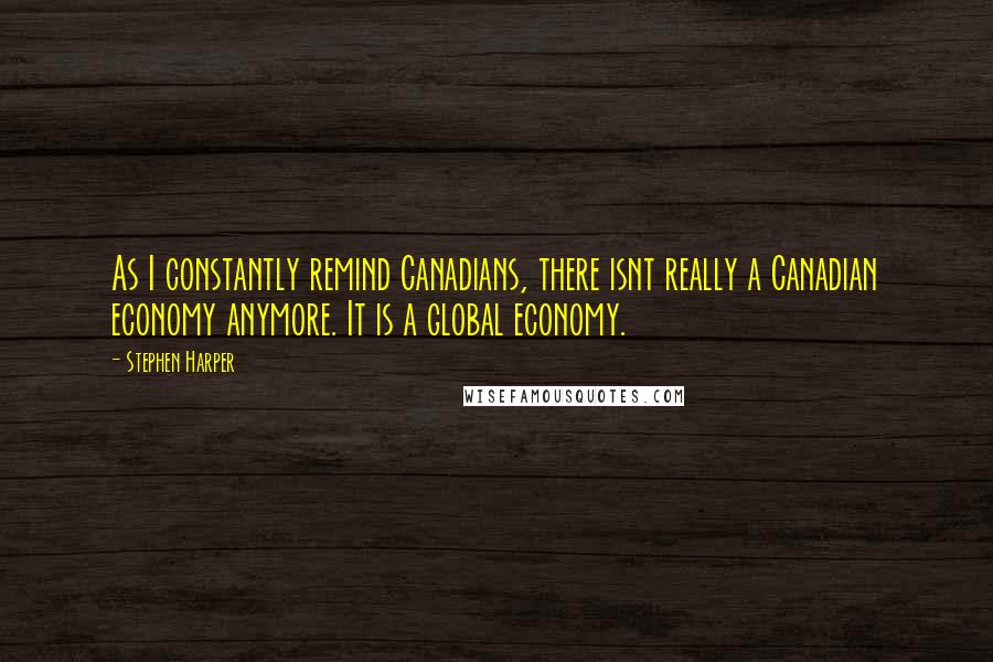 Stephen Harper Quotes: As I constantly remind Canadians, there isnt really a Canadian economy anymore. It is a global economy.