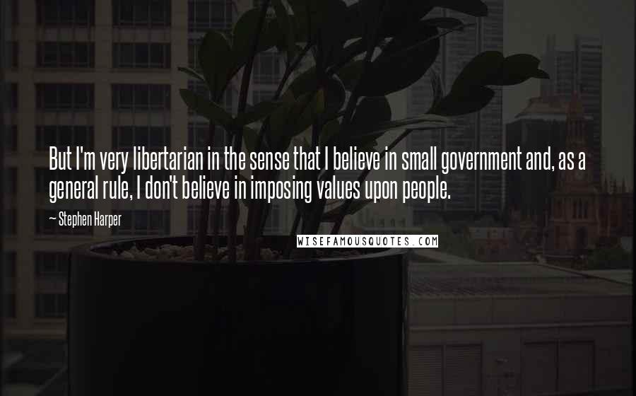 Stephen Harper Quotes: But I'm very libertarian in the sense that I believe in small government and, as a general rule, I don't believe in imposing values upon people.