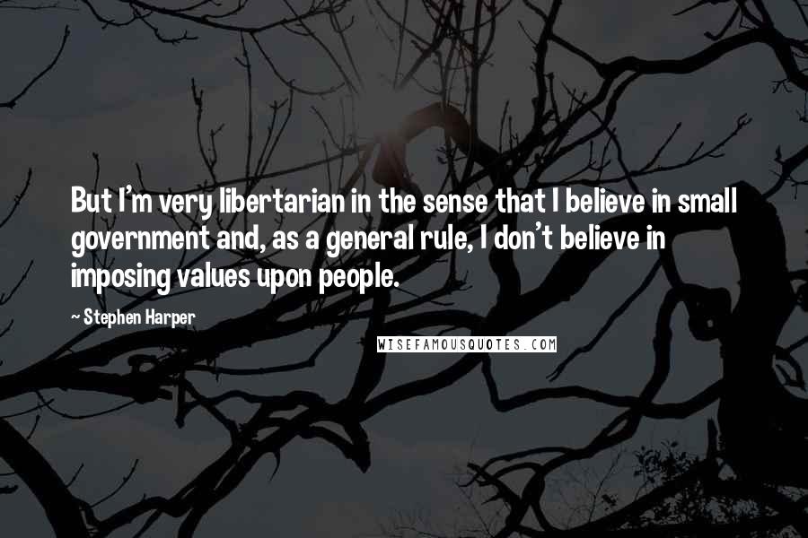 Stephen Harper Quotes: But I'm very libertarian in the sense that I believe in small government and, as a general rule, I don't believe in imposing values upon people.