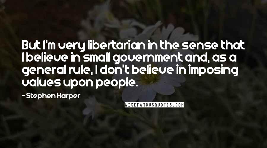 Stephen Harper Quotes: But I'm very libertarian in the sense that I believe in small government and, as a general rule, I don't believe in imposing values upon people.