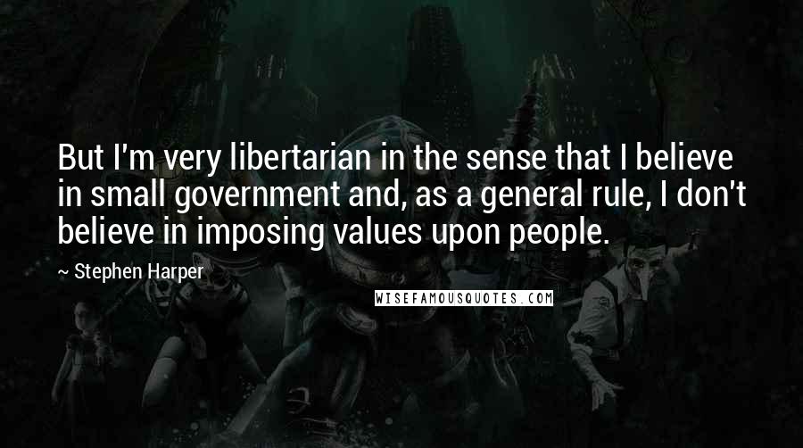 Stephen Harper Quotes: But I'm very libertarian in the sense that I believe in small government and, as a general rule, I don't believe in imposing values upon people.