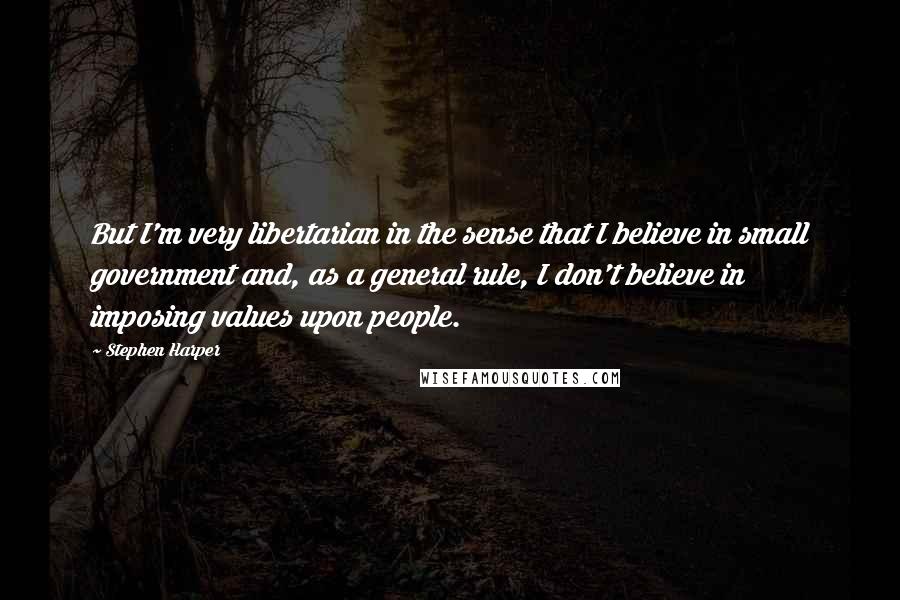 Stephen Harper Quotes: But I'm very libertarian in the sense that I believe in small government and, as a general rule, I don't believe in imposing values upon people.