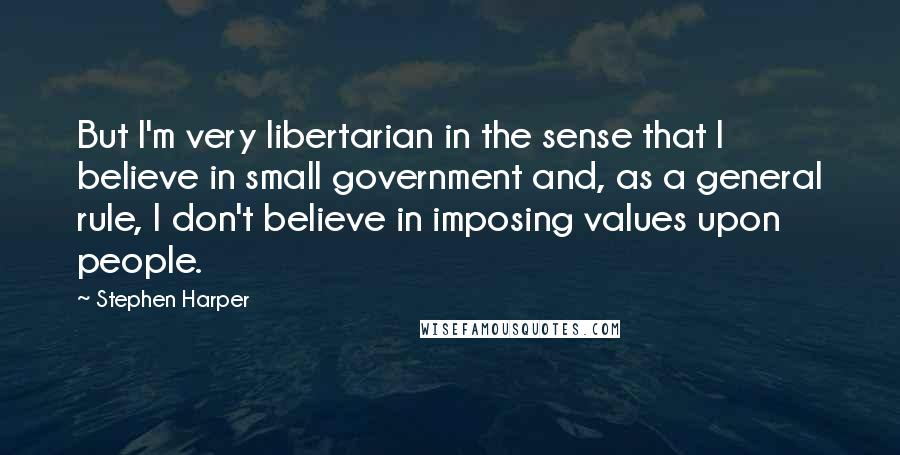 Stephen Harper Quotes: But I'm very libertarian in the sense that I believe in small government and, as a general rule, I don't believe in imposing values upon people.