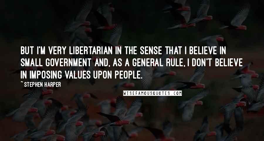 Stephen Harper Quotes: But I'm very libertarian in the sense that I believe in small government and, as a general rule, I don't believe in imposing values upon people.