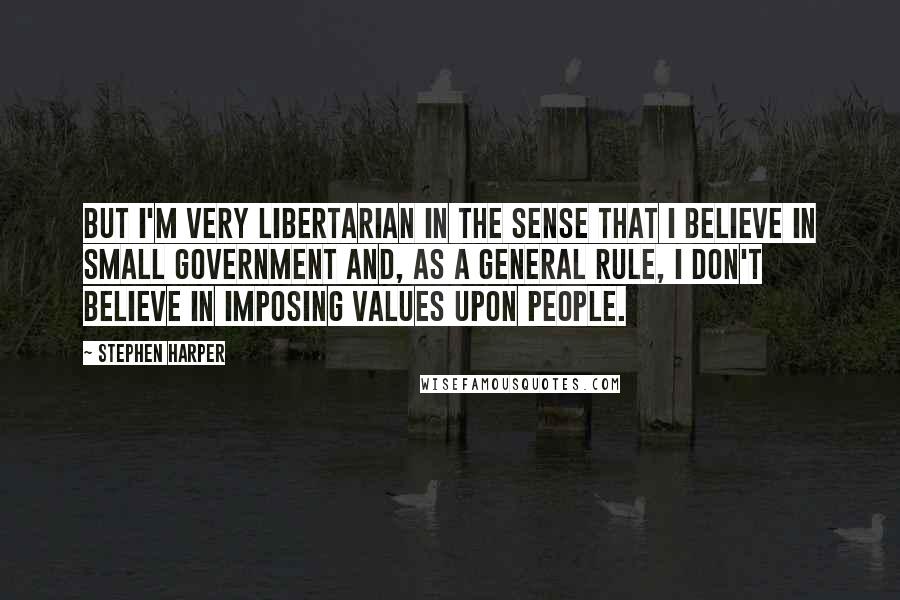 Stephen Harper Quotes: But I'm very libertarian in the sense that I believe in small government and, as a general rule, I don't believe in imposing values upon people.