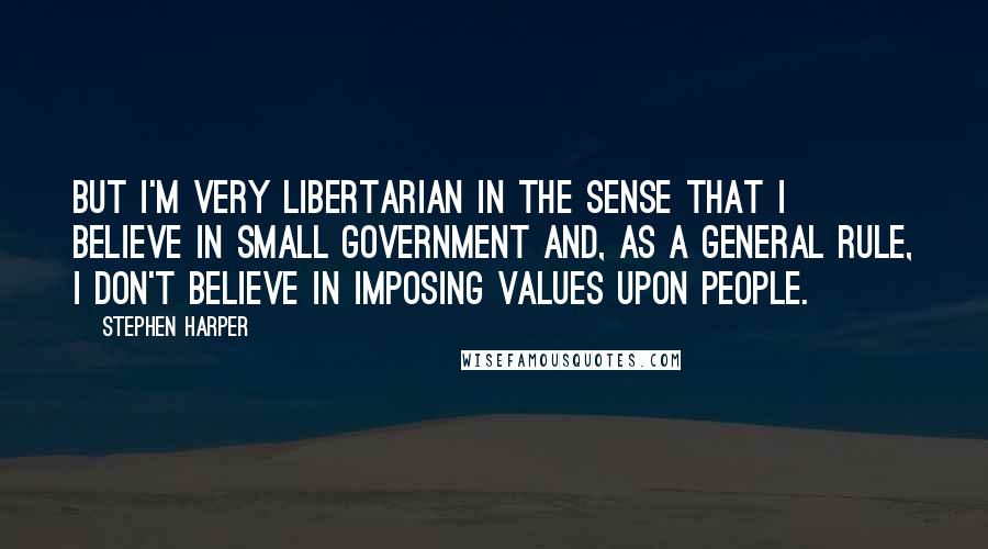 Stephen Harper Quotes: But I'm very libertarian in the sense that I believe in small government and, as a general rule, I don't believe in imposing values upon people.