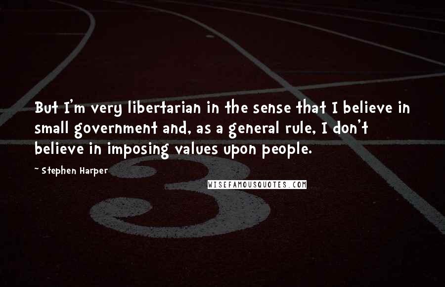 Stephen Harper Quotes: But I'm very libertarian in the sense that I believe in small government and, as a general rule, I don't believe in imposing values upon people.