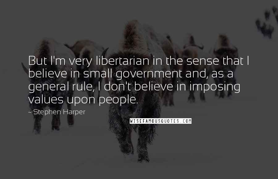 Stephen Harper Quotes: But I'm very libertarian in the sense that I believe in small government and, as a general rule, I don't believe in imposing values upon people.