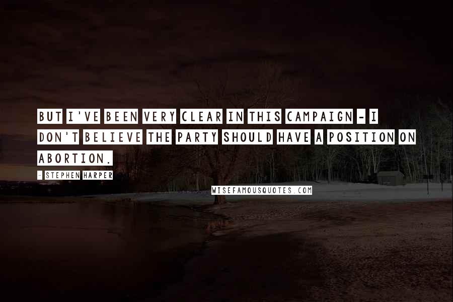 Stephen Harper Quotes: But I've been very clear in this campaign - I don't believe the party should have a position on abortion.