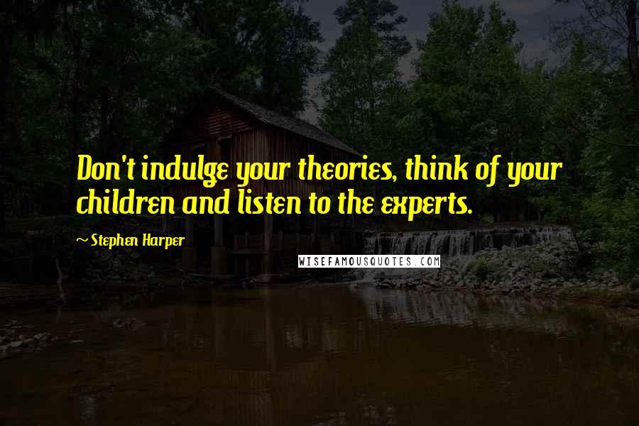 Stephen Harper Quotes: Don't indulge your theories, think of your children and listen to the experts.