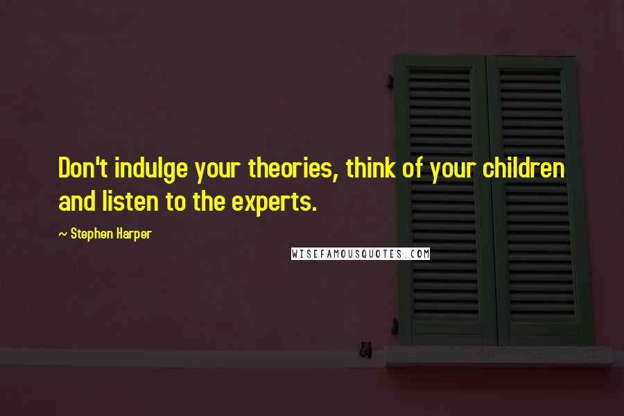 Stephen Harper Quotes: Don't indulge your theories, think of your children and listen to the experts.