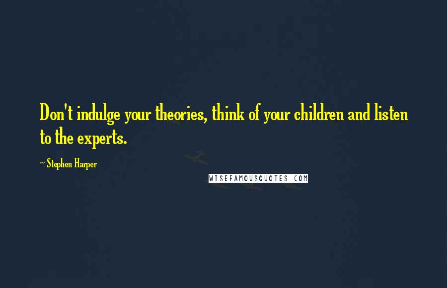 Stephen Harper Quotes: Don't indulge your theories, think of your children and listen to the experts.