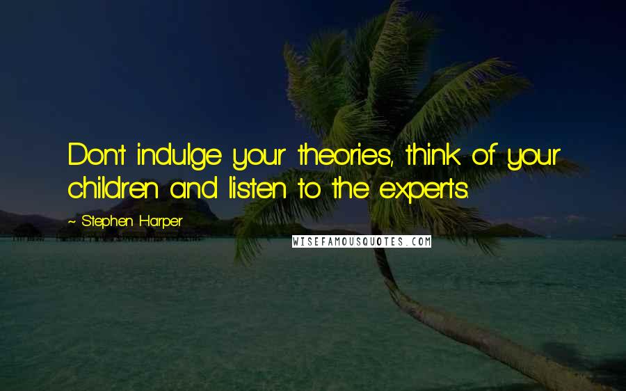 Stephen Harper Quotes: Don't indulge your theories, think of your children and listen to the experts.