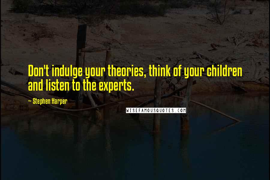 Stephen Harper Quotes: Don't indulge your theories, think of your children and listen to the experts.