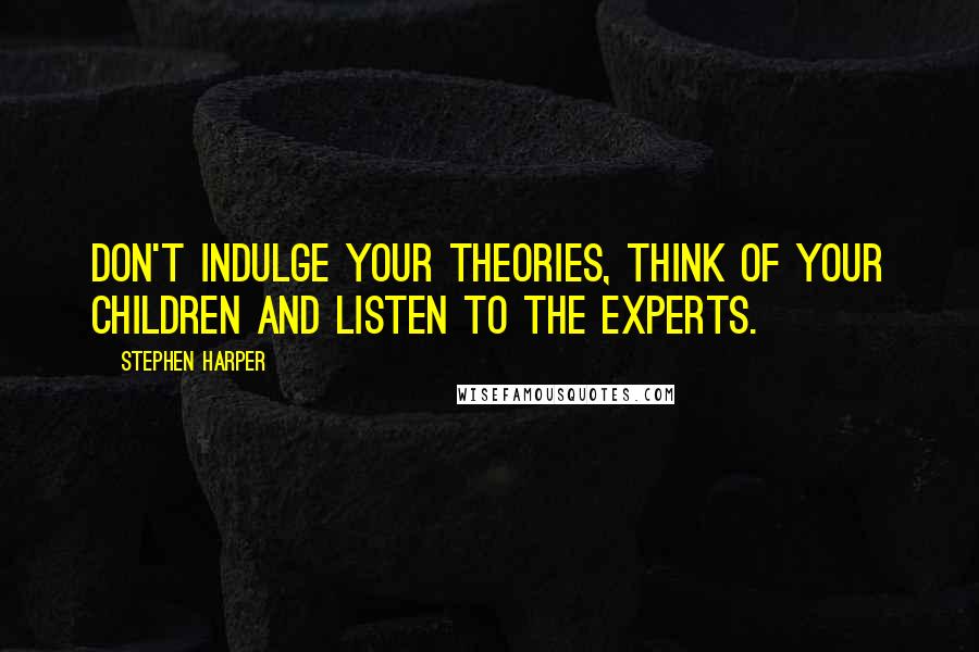 Stephen Harper Quotes: Don't indulge your theories, think of your children and listen to the experts.