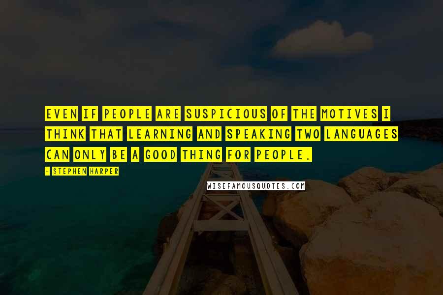 Stephen Harper Quotes: Even if people are suspicious of the motives I think that learning and speaking two languages can only be a good thing for people.