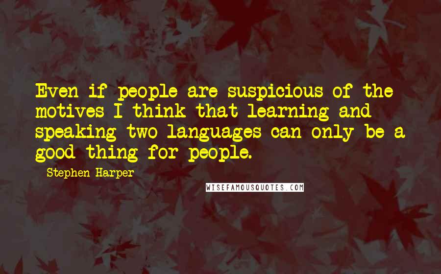 Stephen Harper Quotes: Even if people are suspicious of the motives I think that learning and speaking two languages can only be a good thing for people.