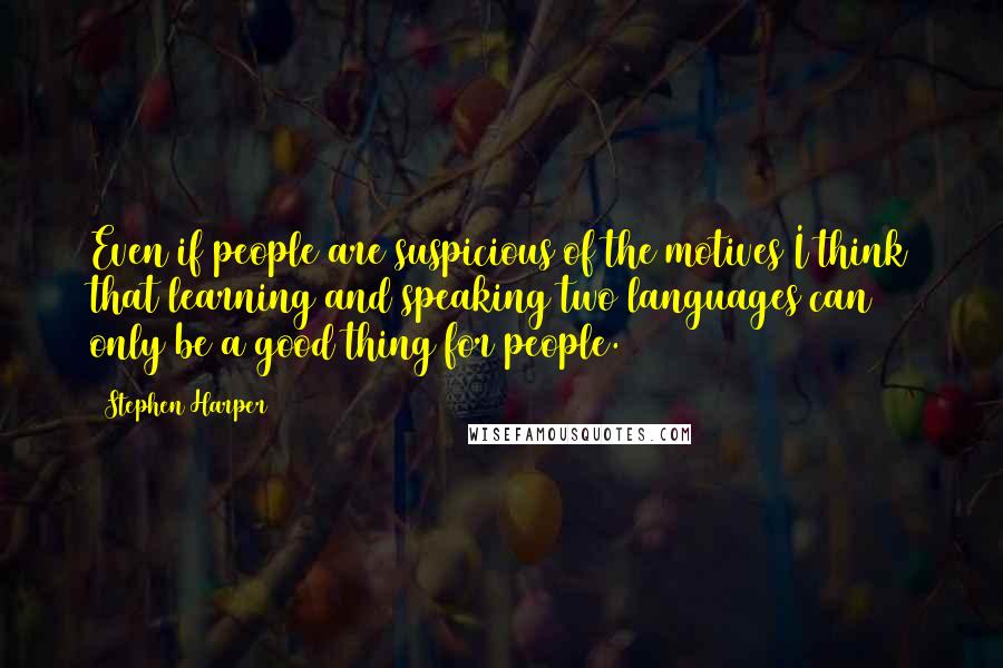 Stephen Harper Quotes: Even if people are suspicious of the motives I think that learning and speaking two languages can only be a good thing for people.