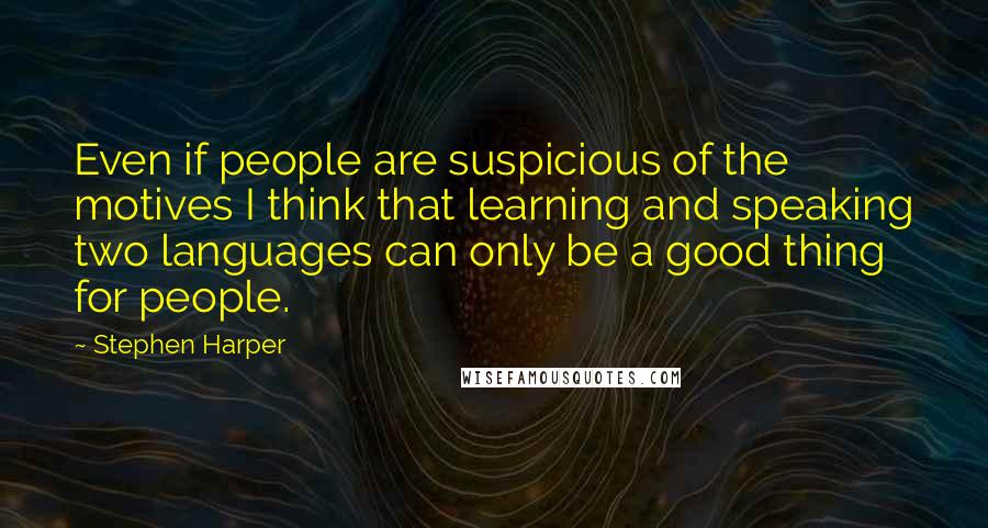 Stephen Harper Quotes: Even if people are suspicious of the motives I think that learning and speaking two languages can only be a good thing for people.