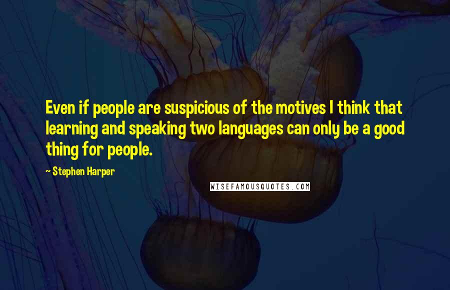 Stephen Harper Quotes: Even if people are suspicious of the motives I think that learning and speaking two languages can only be a good thing for people.