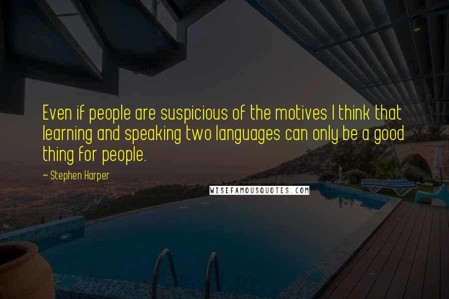 Stephen Harper Quotes: Even if people are suspicious of the motives I think that learning and speaking two languages can only be a good thing for people.