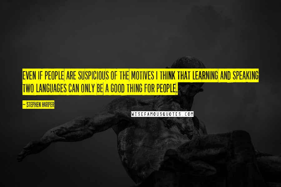 Stephen Harper Quotes: Even if people are suspicious of the motives I think that learning and speaking two languages can only be a good thing for people.