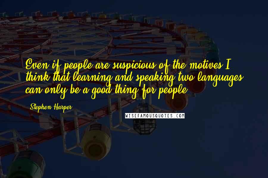 Stephen Harper Quotes: Even if people are suspicious of the motives I think that learning and speaking two languages can only be a good thing for people.