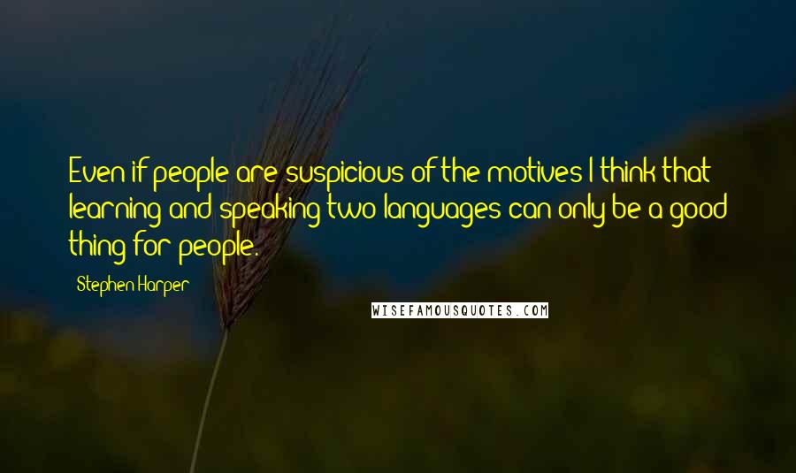 Stephen Harper Quotes: Even if people are suspicious of the motives I think that learning and speaking two languages can only be a good thing for people.