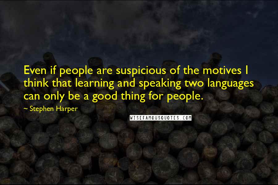 Stephen Harper Quotes: Even if people are suspicious of the motives I think that learning and speaking two languages can only be a good thing for people.