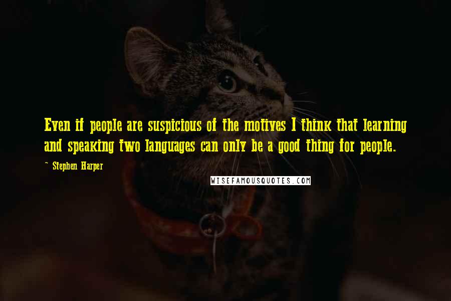 Stephen Harper Quotes: Even if people are suspicious of the motives I think that learning and speaking two languages can only be a good thing for people.