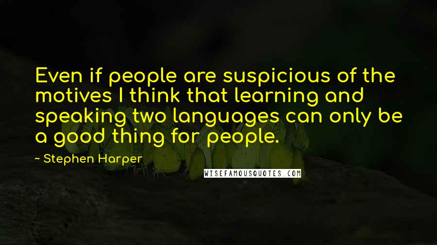 Stephen Harper Quotes: Even if people are suspicious of the motives I think that learning and speaking two languages can only be a good thing for people.