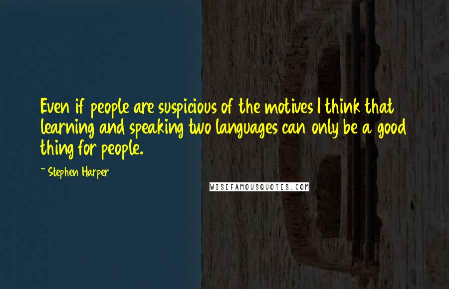 Stephen Harper Quotes: Even if people are suspicious of the motives I think that learning and speaking two languages can only be a good thing for people.