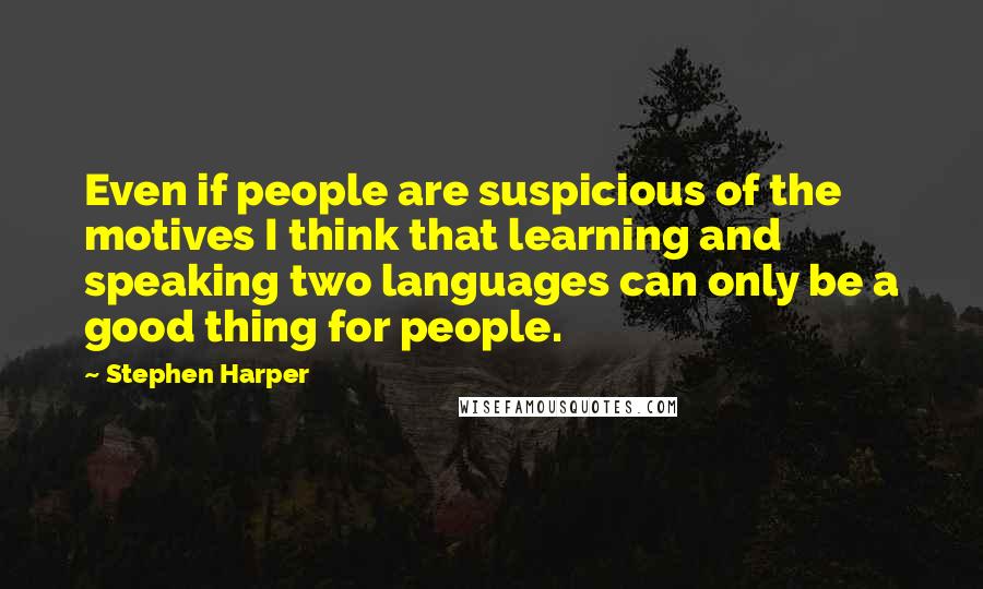 Stephen Harper Quotes: Even if people are suspicious of the motives I think that learning and speaking two languages can only be a good thing for people.