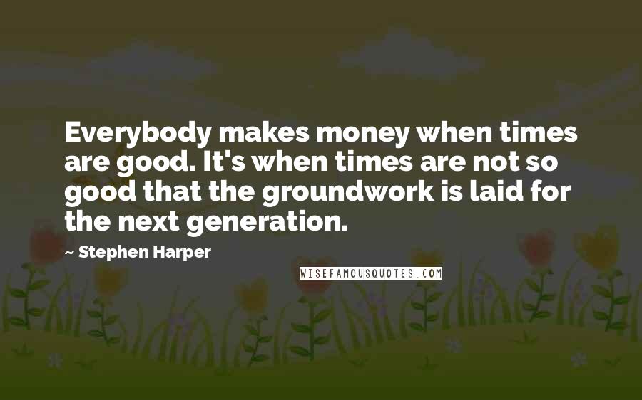 Stephen Harper Quotes: Everybody makes money when times are good. It's when times are not so good that the groundwork is laid for the next generation.