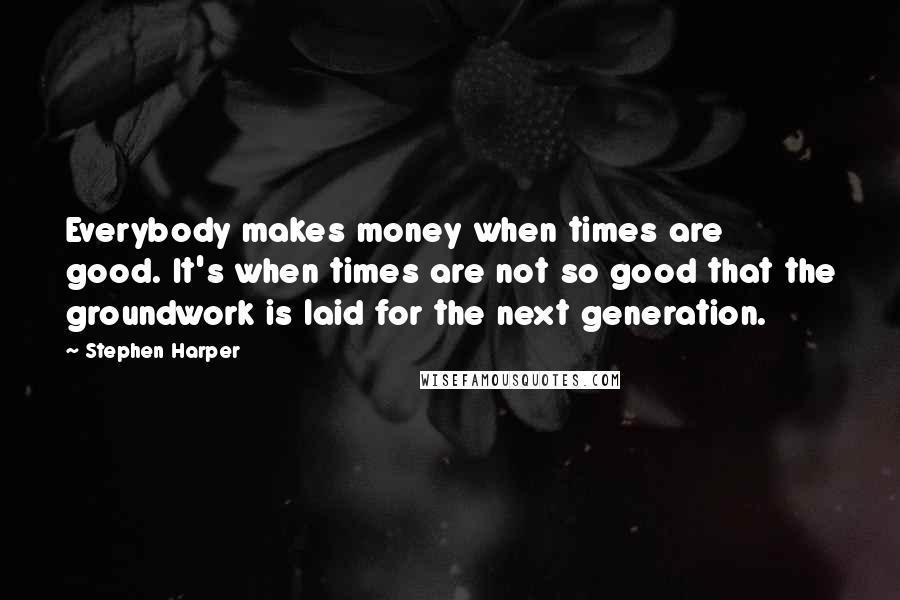 Stephen Harper Quotes: Everybody makes money when times are good. It's when times are not so good that the groundwork is laid for the next generation.