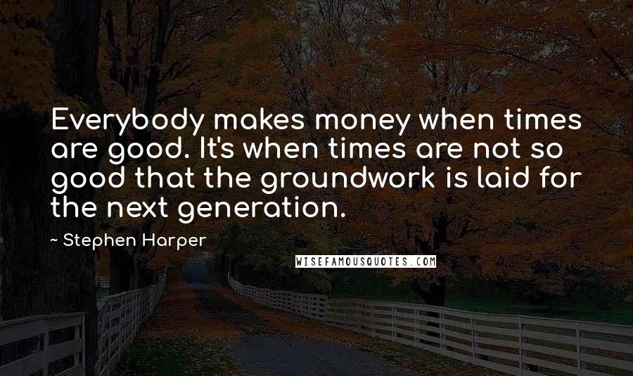 Stephen Harper Quotes: Everybody makes money when times are good. It's when times are not so good that the groundwork is laid for the next generation.