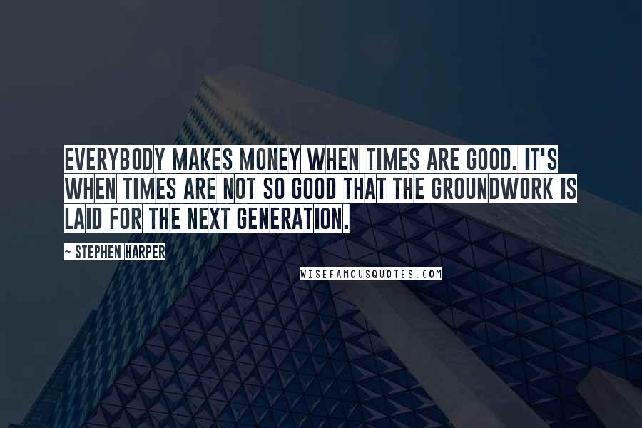 Stephen Harper Quotes: Everybody makes money when times are good. It's when times are not so good that the groundwork is laid for the next generation.