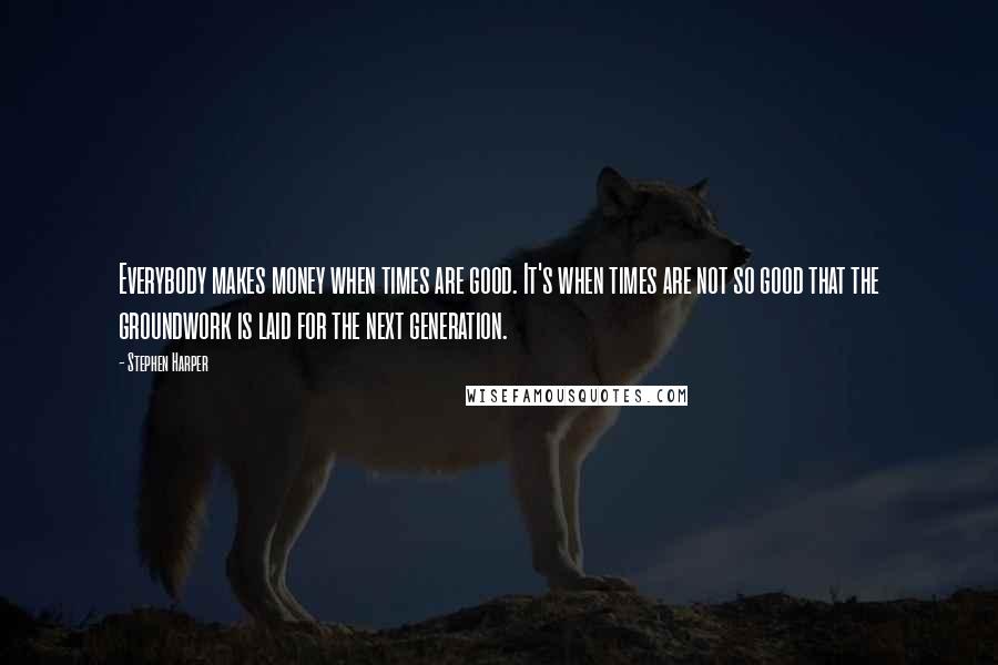 Stephen Harper Quotes: Everybody makes money when times are good. It's when times are not so good that the groundwork is laid for the next generation.