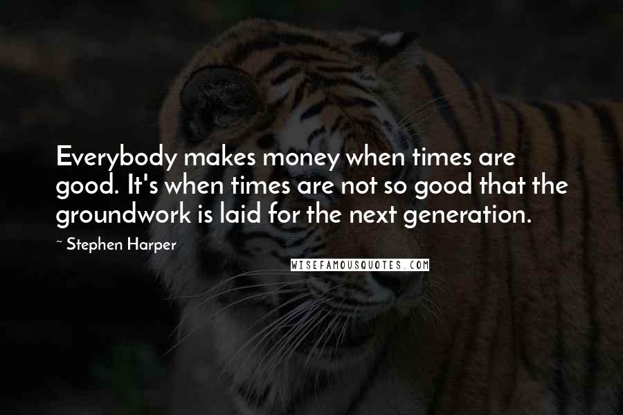 Stephen Harper Quotes: Everybody makes money when times are good. It's when times are not so good that the groundwork is laid for the next generation.