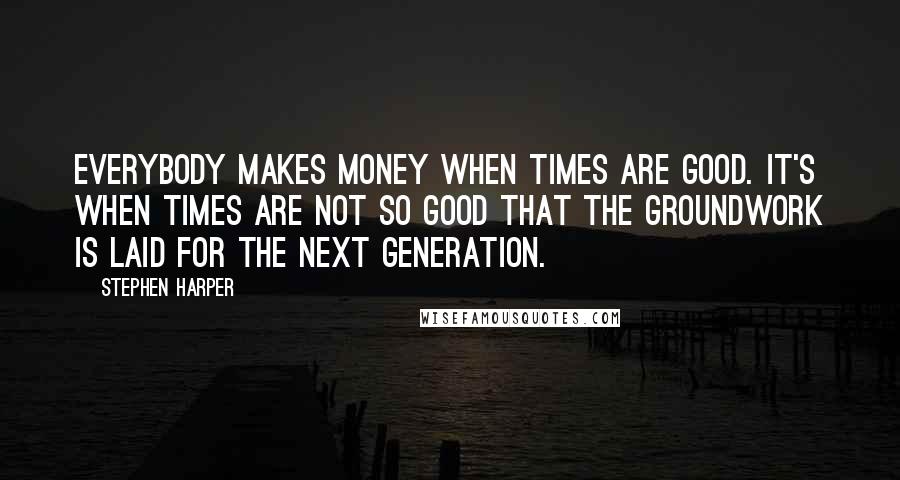 Stephen Harper Quotes: Everybody makes money when times are good. It's when times are not so good that the groundwork is laid for the next generation.