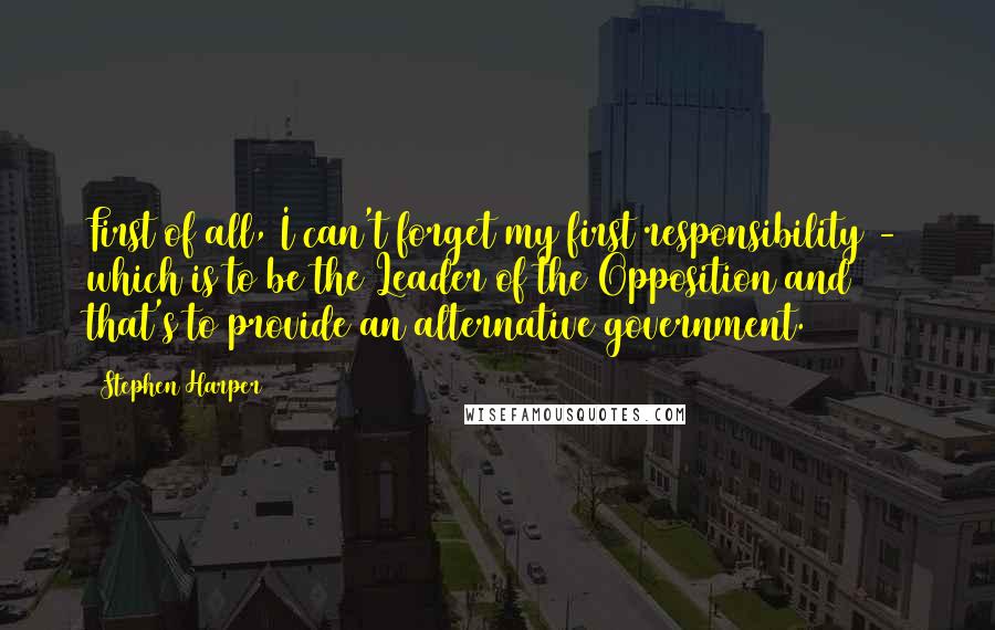 Stephen Harper Quotes: First of all, I can't forget my first responsibility - which is to be the Leader of the Opposition and that's to provide an alternative government.