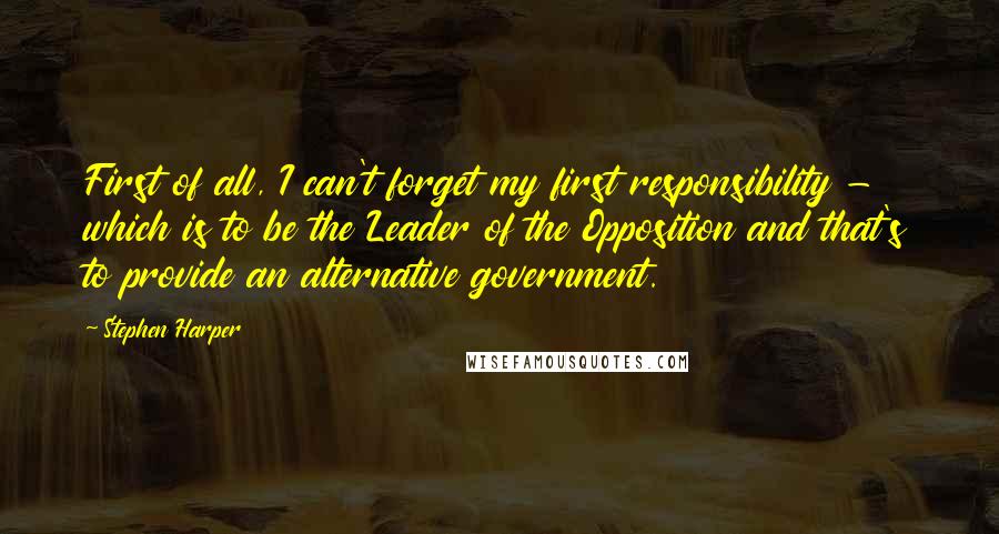 Stephen Harper Quotes: First of all, I can't forget my first responsibility - which is to be the Leader of the Opposition and that's to provide an alternative government.