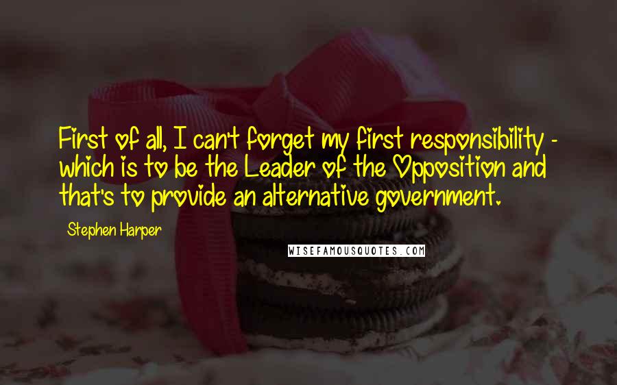 Stephen Harper Quotes: First of all, I can't forget my first responsibility - which is to be the Leader of the Opposition and that's to provide an alternative government.
