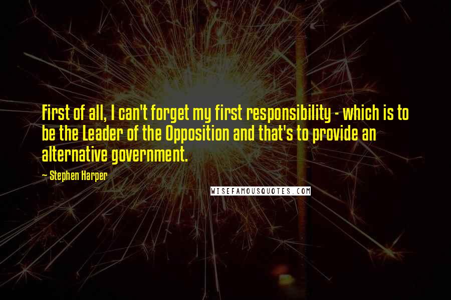 Stephen Harper Quotes: First of all, I can't forget my first responsibility - which is to be the Leader of the Opposition and that's to provide an alternative government.
