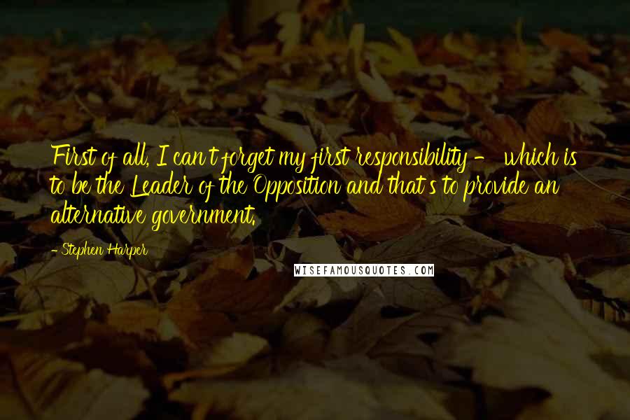 Stephen Harper Quotes: First of all, I can't forget my first responsibility - which is to be the Leader of the Opposition and that's to provide an alternative government.