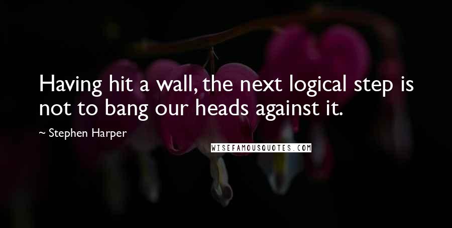 Stephen Harper Quotes: Having hit a wall, the next logical step is not to bang our heads against it.